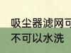 吸尘器滤网可以水洗吗 吸尘器滤网可不可以水洗