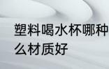 塑料喝水杯哪种材质好 塑料喝水杯什么材质好