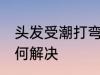 头发受潮打弯怎么办 头发受潮打弯如何解决