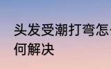 头发受潮打弯怎么办 头发受潮打弯如何解决