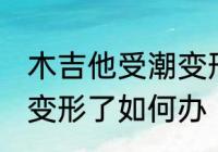 木吉他受潮变形了怎么办 木吉他受潮变形了如何办