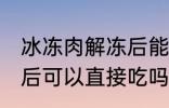 冰冻肉解冻后能直接吃吗 冰冻肉解冻后可以直接吃吗