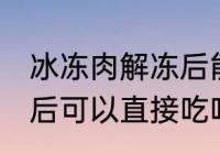 冰冻肉解冻后能直接吃吗 冰冻肉解冻后可以直接吃吗