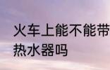 火车上能不能带热水器 火车上可以带热水器吗