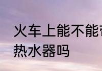 火车上能不能带热水器 火车上可以带热水器吗