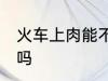 火车上肉能不能带走 火车上肉可以带吗