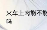 火车上肉能不能带走 火车上肉可以带吗