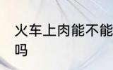 火车上肉能不能带走 火车上肉可以带吗