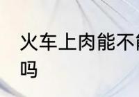 火车上肉能不能带走 火车上肉可以带吗