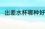 出差水杯哪种好 出差水杯哪个好用