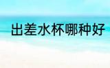 出差水杯哪种好 出差水杯哪个好用