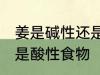 姜是碱性还是酸性食物 姜属于碱性还是酸性食物