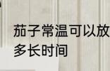茄子常温可以放多久 茄子常温可以放多长时间