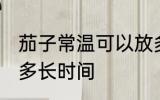 茄子常温可以放多久 茄子常温可以放多长时间