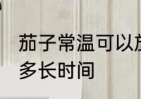茄子常温可以放多久 茄子常温可以放多长时间