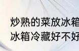炒熟的菜放冰箱冷藏好吗 炒熟的菜放冰箱冷藏好不好