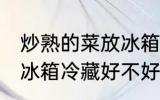 炒熟的菜放冰箱冷藏好吗 炒熟的菜放冰箱冷藏好不好