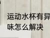 运动水杯有异味怎么办 运动水杯有异味怎么解决