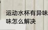 运动水杯有异味怎么办 运动水杯有异味怎么解决