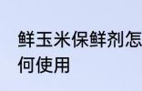 鲜玉米保鲜剂怎么用 鲜玉米保鲜剂如何使用