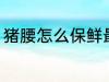 猪腰怎么保鲜最好 猪腰如何保鲜最好