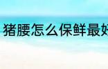 猪腰怎么保鲜最好 猪腰如何保鲜最好
