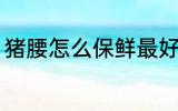猪腰怎么保鲜最好 猪腰如何保鲜最好