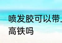 喷发胶可以带上高铁吗 喷发胶能带上高铁吗