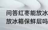 问答红枣能放冰箱保鲜层吗 红枣可以放冰箱保鲜层吗