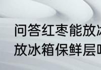 问答红枣能放冰箱保鲜层吗 红枣可以放冰箱保鲜层吗