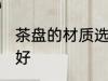 茶盘的材质选什么好 茶盘的材质选啥好