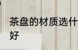 茶盘的材质选什么好 茶盘的材质选啥好