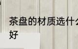 茶盘的材质选什么好 茶盘的材质选啥好