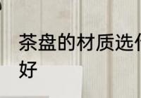 茶盘的材质选什么好 茶盘的材质选啥好