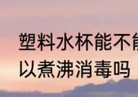 塑料水杯能不能煮沸消毒 塑料水杯可以煮沸消毒吗