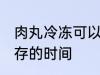 肉丸冷冻可以放多久 肉丸冷冻冷冻保存的时间