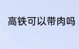 高铁可以带肉吗 高铁上能不能带肉